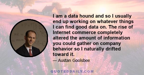 I am a data hound and so I usually end up working on whatever things I can find good data on. The rise of Internet commerce completely altered the amount of information you could gather on company behavior so I