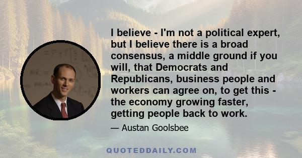 I believe - I'm not a political expert, but I believe there is a broad consensus, a middle ground if you will, that Democrats and Republicans, business people and workers can agree on, to get this - the economy growing