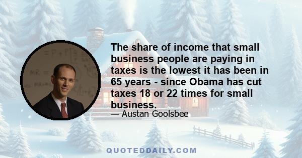 The share of income that small business people are paying in taxes is the lowest it has been in 65 years - since Obama has cut taxes 18 or 22 times for small business.