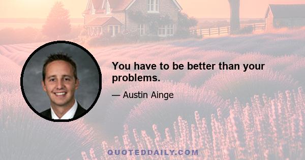 You have to be better than your problems.