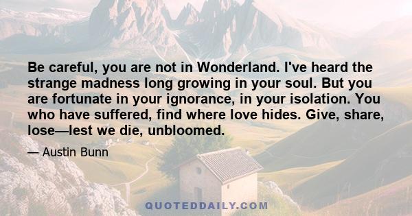 Be careful, you are not in Wonderland. I've heard the strange madness long growing in your soul. But you are fortunate in your ignorance, in your isolation. You who have suffered, find where love hides. Give, share,