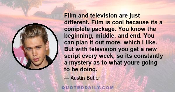 Film and television are just different. Film is cool because its a complete package. You know the beginning, middle, and end. You can plan it out more, which I like. But with television you get a new script every week,