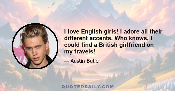 I love English girls! I adore all their different accents. Who knows, I could find a British girlfriend on my travels!