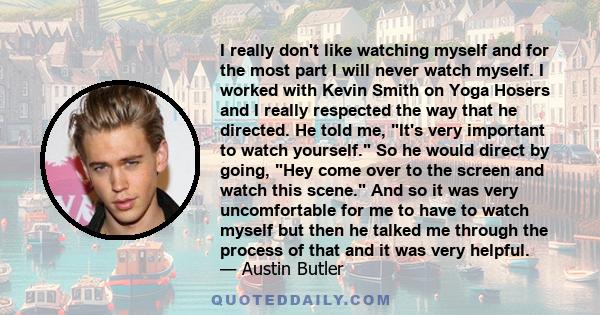 I really don't like watching myself and for the most part I will never watch myself. I worked with Kevin Smith on Yoga Hosers and I really respected the way that he directed. He told me, It's very important to watch