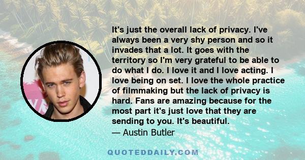 It's just the overall lack of privacy. I've always been a very shy person and so it invades that a lot. It goes with the territory so I'm very grateful to be able to do what I do. I love it and I love acting. I love