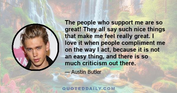 The people who support me are so great! They all say such nice things that make me feel really great. I love it when people compliment me on the way I act, because it is not an easy thing, and there is so much criticism 