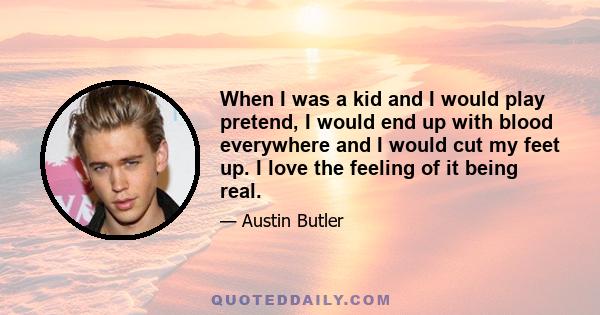 When I was a kid and I would play pretend, I would end up with blood everywhere and I would cut my feet up. I love the feeling of it being real.