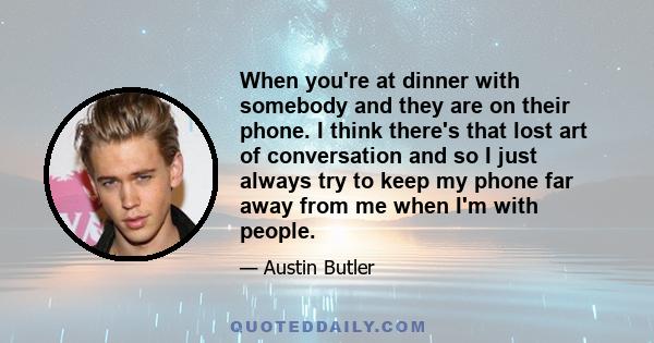 When you're at dinner with somebody and they are on their phone. I think there's that lost art of conversation and so I just always try to keep my phone far away from me when I'm with people.