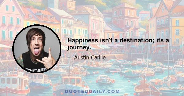 Happiness isn't a destination; its a journey.