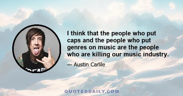 I think that the people who put caps and the people who put genres on music are the people who are killing our music industry.