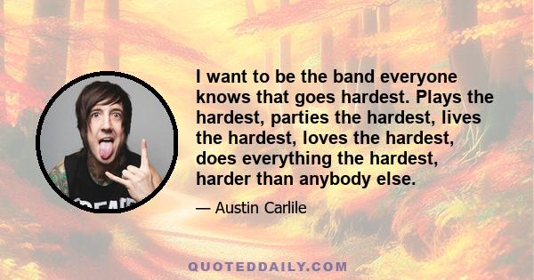 I want to be the band everyone knows that goes hardest. Plays the hardest, parties the hardest, lives the hardest, loves the hardest, does everything the hardest, harder than anybody else.