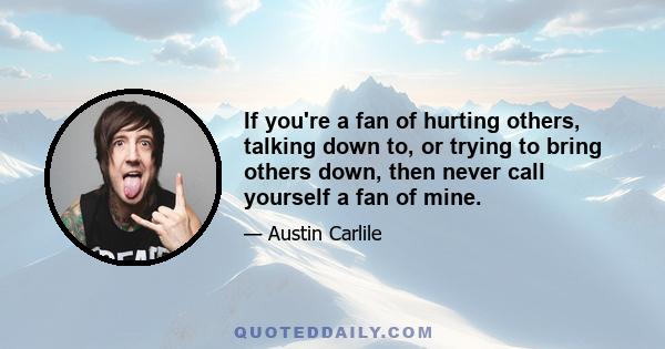 If you're a fan of hurting others, talking down to, or trying to bring others down, then never call yourself a fan of mine.