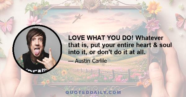 LOVE WHAT YOU DO! Whatever that is, put your entire heart & soul into it, or don't do it at all.