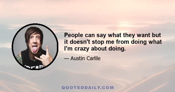 People can say what they want but it doesn't stop me from doing what I'm crazy about doing.