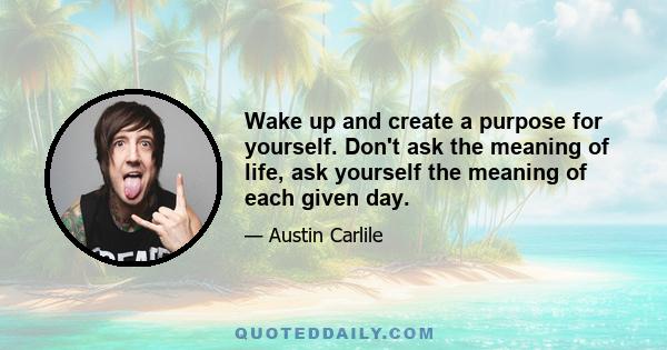 Wake up and create a purpose for yourself. Don't ask the meaning of life, ask yourself the meaning of each given day.