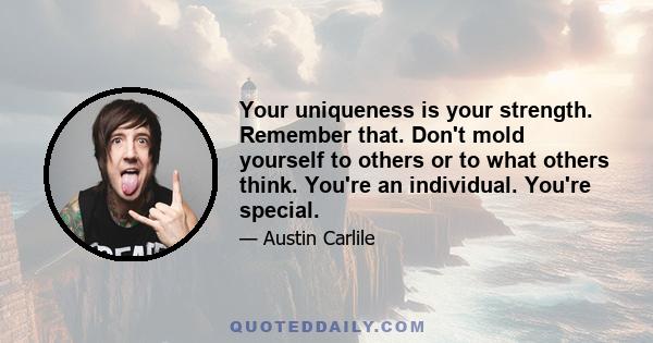 Your uniqueness is your strength. Remember that. Don't mold yourself to others or to what others think. You're an individual. You're special.