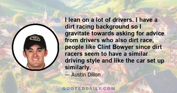 I lean on a lot of drivers. I have a dirt racing background so I gravitate towards asking for advice from drivers who also dirt race, people like Clint Bowyer since dirt racers seem to have a similar driving style and