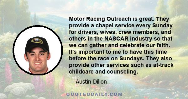 Motor Racing Outreach is great. They provide a chapel service every Sunday for drivers, wives, crew members, and others in the NASCAR industry so that we can gather and celebrate our faith. It's important to me to have