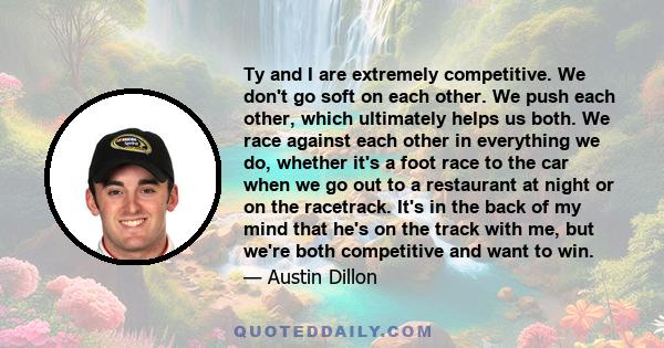 Ty and I are extremely competitive. We don't go soft on each other. We push each other, which ultimately helps us both. We race against each other in everything we do, whether it's a foot race to the car when we go out