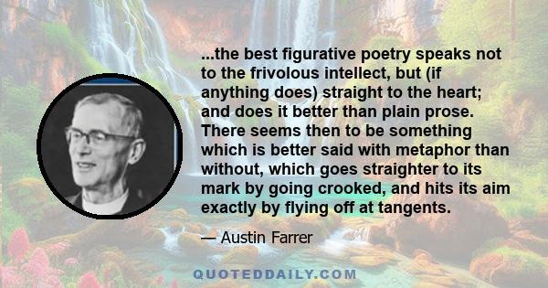 ...the best figurative poetry speaks not to the frivolous intellect, but (if anything does) straight to the heart; and does it better than plain prose. There seems then to be something which is better said with metaphor 