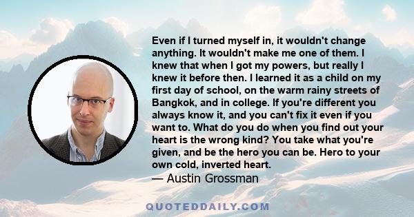 Even if I turned myself in, it wouldn't change anything. It wouldn't make me one of them. I knew that when I got my powers, but really I knew it before then. I learned it as a child on my first day of school, on the