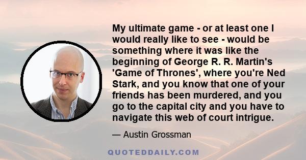 My ultimate game - or at least one I would really like to see - would be something where it was like the beginning of George R. R. Martin's 'Game of Thrones', where you're Ned Stark, and you know that one of your