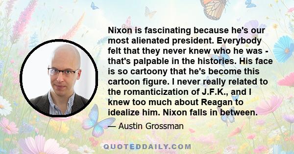 Nixon is fascinating because he's our most alienated president. Everybody felt that they never knew who he was - that's palpable in the histories. His face is so cartoony that he's become this cartoon figure. I never