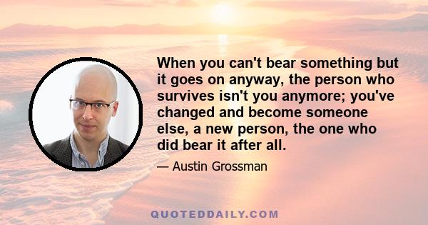 When you can't bear something but it goes on anyway, the person who survives isn't you anymore; you've changed and become someone else, a new person, the one who did bear it after all.