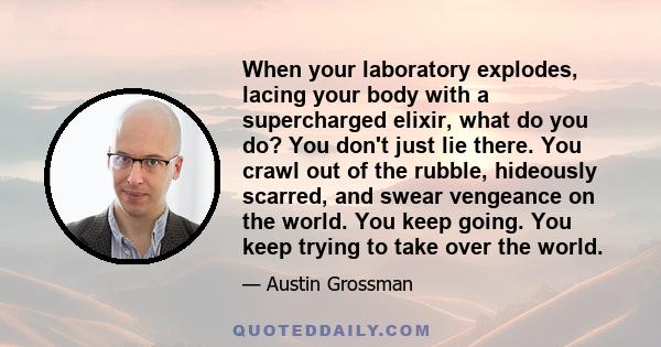 When your laboratory explodes, lacing your body with a supercharged elixir, what do you do? You don't just lie there. You crawl out of the rubble, hideously scarred, and swear vengeance on the world. You keep going. You 