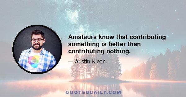 Amateurs know that contributing something is better than contributing nothing.