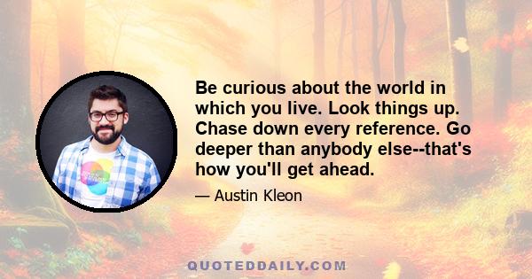 Be curious about the world in which you live. Look things up. Chase down every reference. Go deeper than anybody else--that's how you'll get ahead.