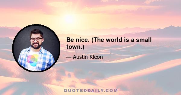 Be nice. (The world is a small town.)