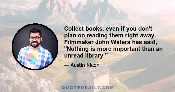 Collect books, even if you don't plan on reading them right away. Filmmaker John Waters has said, Nothing is more important than an unread library.