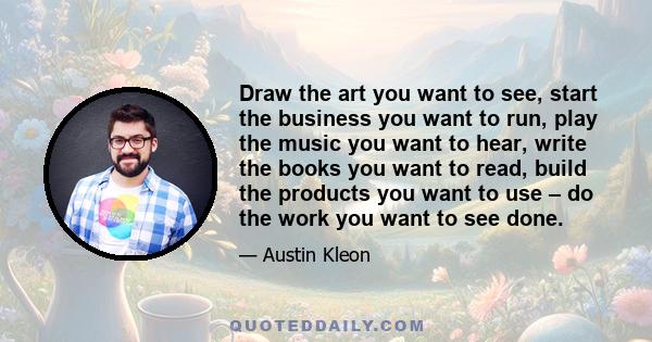 Draw the art you want to see, start the business you want to run, play the music you want to hear, write the books you want to read, build the products you want to use – do the work you want to see done.