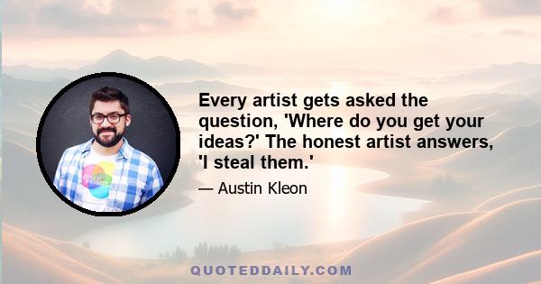 Every artist gets asked the question, 'Where do you get your ideas?' The honest artist answers, 'I steal them.'