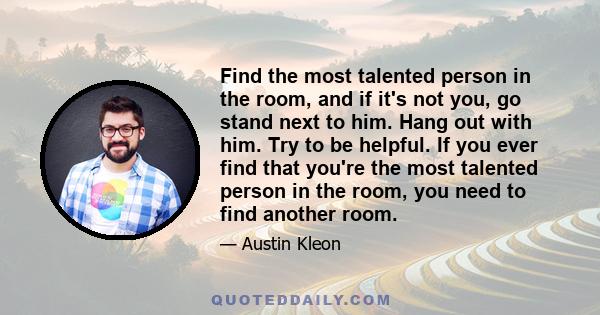 Find the most talented person in the room, and if it's not you, go stand next to him. Hang out with him. Try to be helpful. If you ever find that you're the most talented person in the room, you need to find another