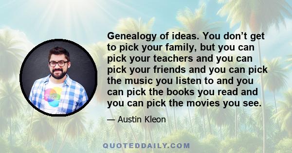 Genealogy of ideas. You don’t get to pick your family, but you can pick your teachers and you can pick your friends and you can pick the music you listen to and you can pick the books you read and you can pick the