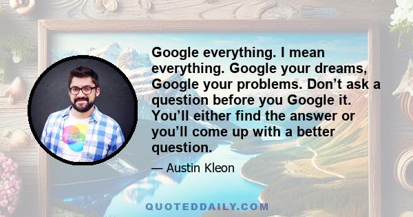 Google everything. I mean everything. Google your dreams, Google your problems. Don’t ask a question before you Google it. You’ll either find the answer or you’ll come up with a better question.