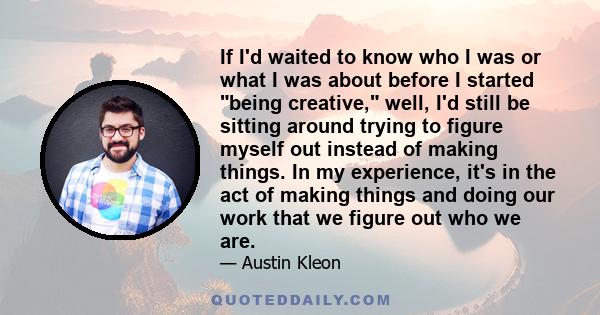 If I'd waited to know who I was or what I was about before I started being creative, well, I'd still be sitting around trying to figure myself out instead of making things. In my experience, it's in the act of making