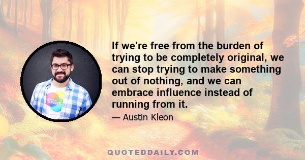 If we're free from the burden of trying to be completely original, we can stop trying to make something out of nothing, and we can embrace influence instead of running from it.