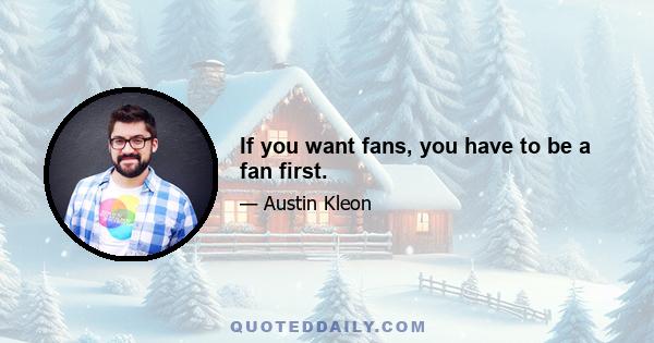 If you want fans, you have to be a fan first.