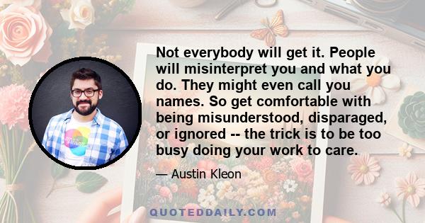 Not everybody will get it. People will misinterpret you and what you do. They might even call you names. So get comfortable with being misunderstood, disparaged, or ignored -- the trick is to be too busy doing your work 