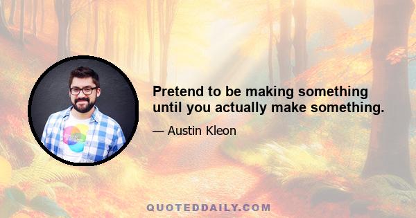 Pretend to be making something until you actually make something.