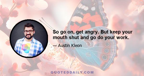 So go on, get angry. But keep your mouth shut and go do your work.