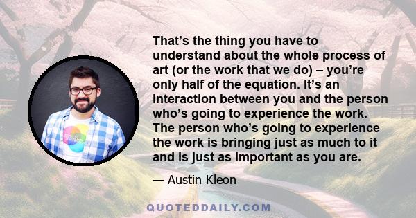 That’s the thing you have to understand about the whole process of art (or the work that we do) – you’re only half of the equation. It’s an interaction between you and the person who’s going to experience the work. The