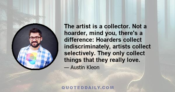 The artist is a collector. Not a hoarder, mind you, there's a difference: Hoarders collect indiscriminately, artists collect selectively. They only collect things that they really love.