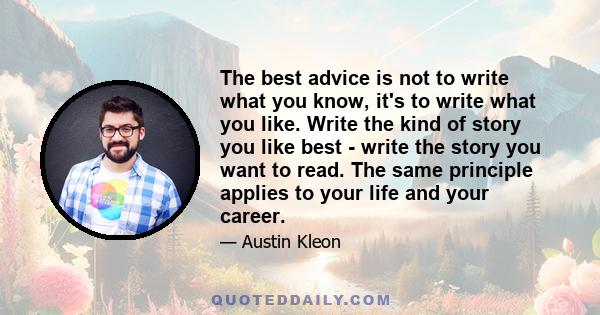 The best advice is not to write what you know, it's to write what you like. Write the kind of story you like best - write the story you want to read. The same principle applies to your life and your career.