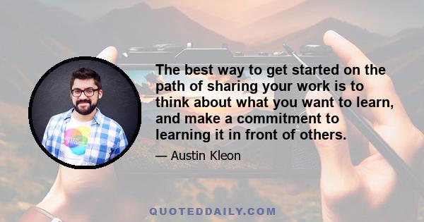 The best way to get started on the path of sharing your work is to think about what you want to learn, and make a commitment to learning it in front of others.