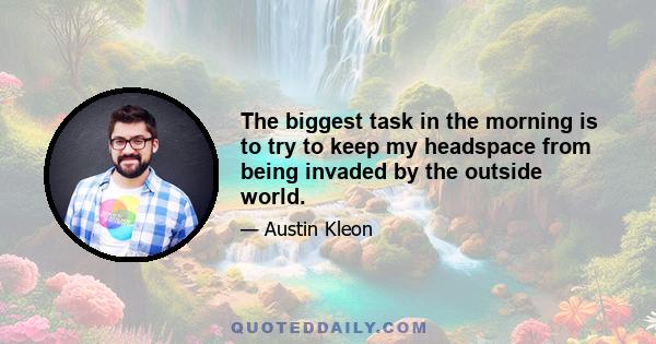 The biggest task in the morning is to try to keep my headspace from being invaded by the outside world.