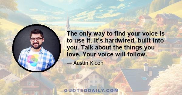 The only way to find your voice is to use it. It’s hardwired, built into you. Talk about the things you love. Your voice will follow.